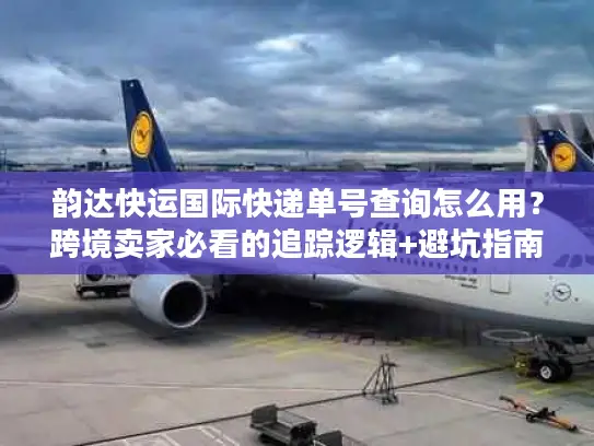 韵达快运国际快递单号查询怎么用？跨境卖家必看的追踪逻辑+避坑指南