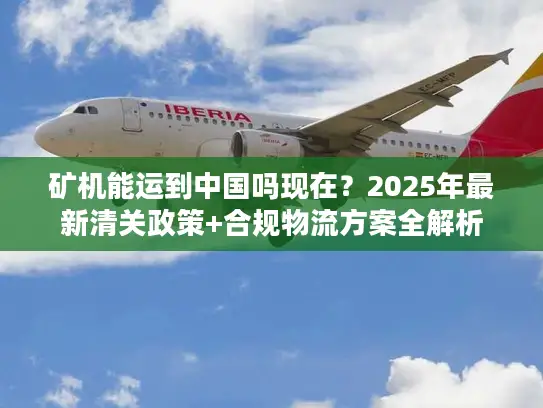 矿机能运到中国吗现在？2025年最新清关政策+合规物流方案全解析