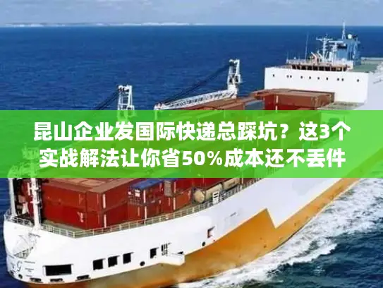 昆山企业发国际快递总踩坑？这3个实战解法让你省50%成本还不丢件