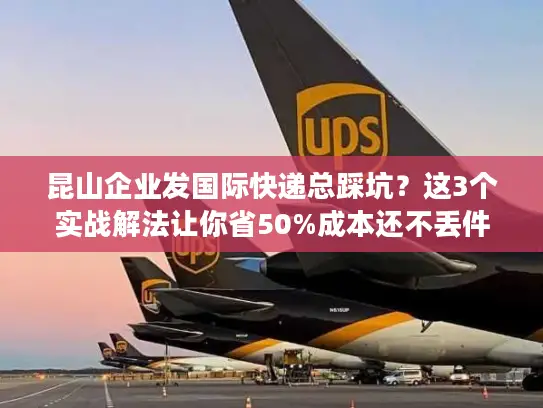 昆山企业发国际快递总踩坑？这3个实战解法让你省50%成本还不丢件