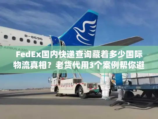 FedEx国内快递查询藏着多少国际物流真相？老货代用3个案例帮你避坑