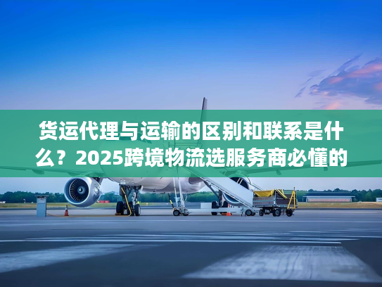 货运代理与运输的区别和联系是什么？2025跨境物流选服务商必懂的核心门道