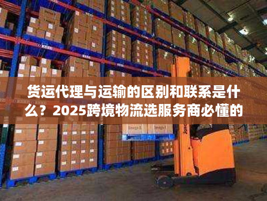 货运代理与运输的区别和联系是什么？2025跨境物流选服务商必懂的核心门道