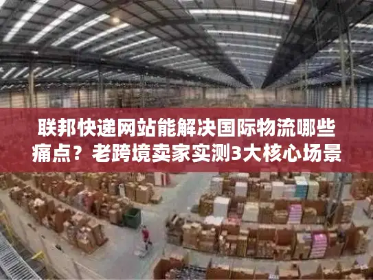 联邦快递网站能解决国际物流哪些痛点？老跨境卖家实测3大核心场景