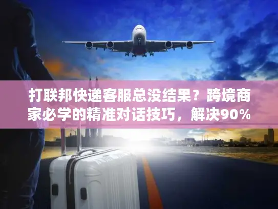 打联邦快递客服总没结果？跨境商家必学的精准对话技巧，解决90%物流问题
