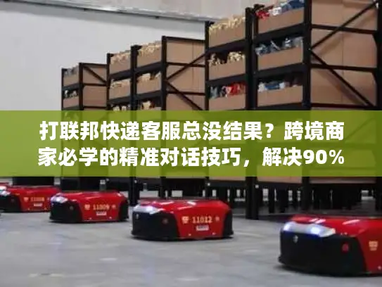 打联邦快递客服总没结果？跨境商家必学的精准对话技巧，解决90%物流问题