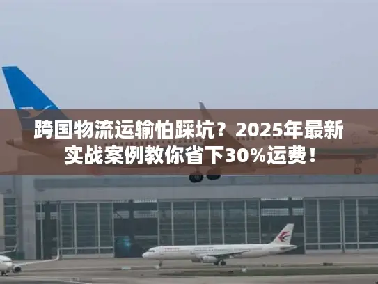 跨国物流运输怕踩坑?2025年最新实战案例教你省下30%运费! 跨国物流运输怕踩坑?2025年最新实战案例教你省下30%运费!