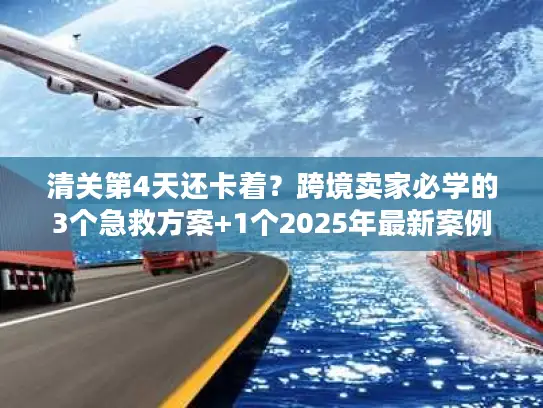 清关第4天还卡着？跨境卖家必学的3个急救方案+1个2025年最新案例