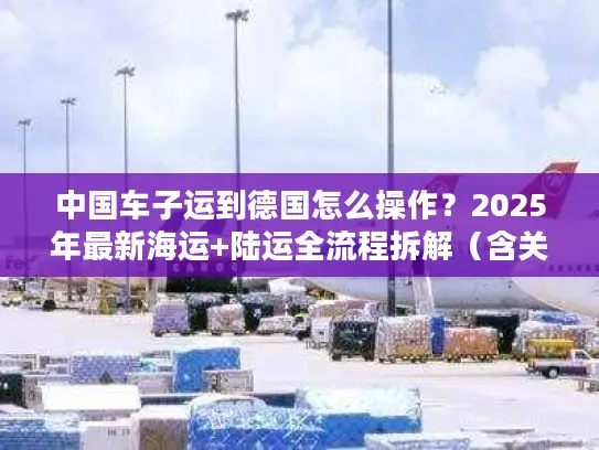中国车子运到德国怎么操作？2025年最新海运+陆运全流程拆解（含关税避坑）