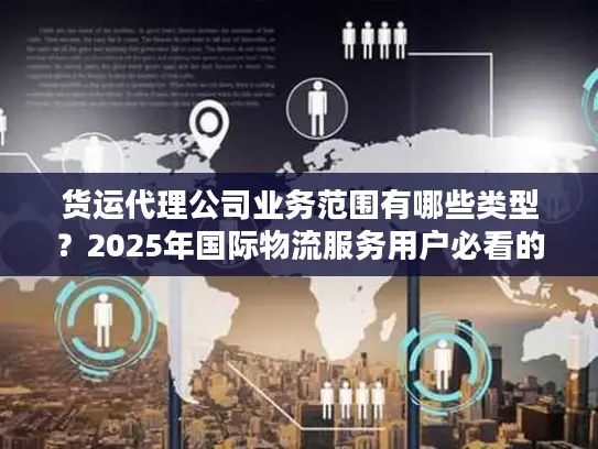货运代理公司业务范围有哪些类型？2025年国际物流服务用户必看的7大核心类型解析