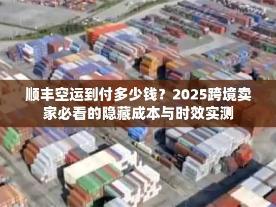 顺丰空运到付多少钱？2025跨境卖家必看的隐藏成本与时效实测