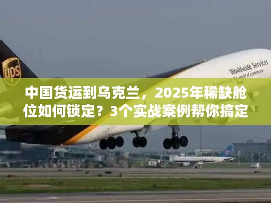 中国货运到乌克兰，2025年稀缺舱位如何锁定？3个实战案例帮你搞定清关与运输