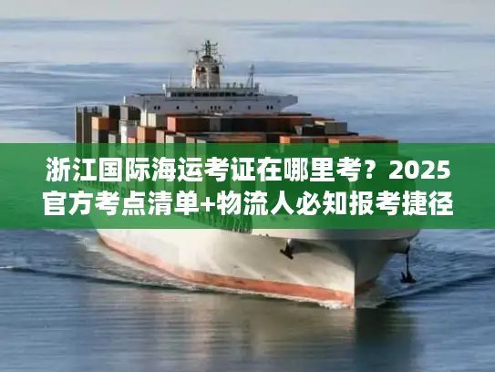 浙江国际海运考证在哪里考？2025官方考点清单+物流人必知报考捷径