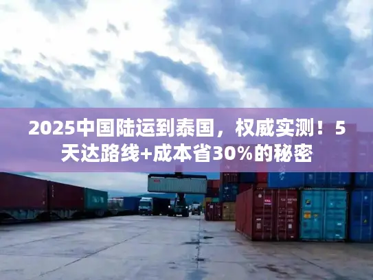2025中国陆运到泰国，权威实测！5天达路线+成本省30%的秘密