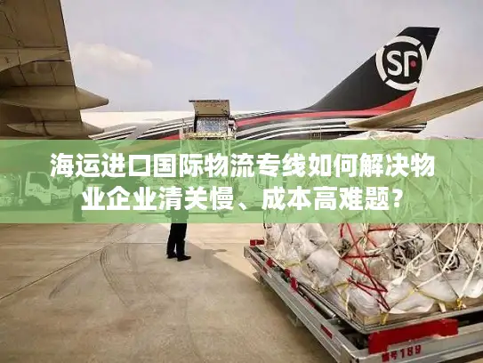 海运进口国际物流专线如何解决物业企业清关慢、成本高难题？