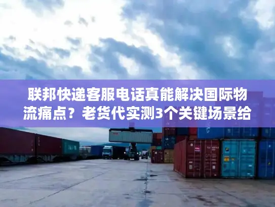 联邦快递客服电话真能解决国际物流痛点？老货代实测3个关键场景给答案