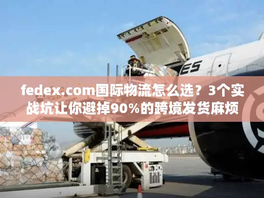 fedex.com国际物流怎么选？3个实战坑让你避掉90%的跨境发货麻烦