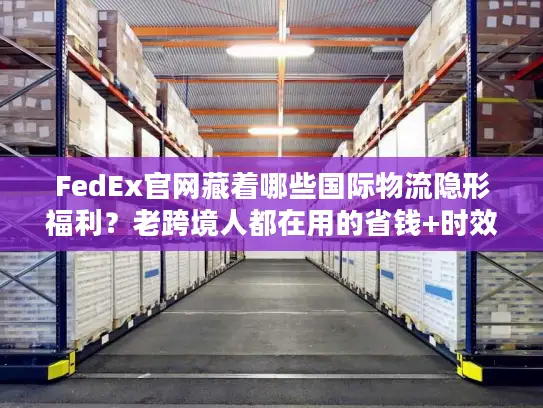 FedEx官网藏着哪些国际物流隐形福利？老跨境人都在用的省钱+时效双buff技巧