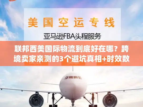 联邦西美国际物流到底好在哪？跨境卖家亲测的3个避坑真相+时效数据