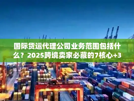 国际货运代理公司业务范围包括什么？2025跨境卖家必藏的7核心+3隐藏服务