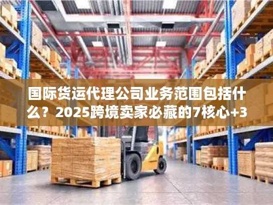 国际货运代理公司业务范围包括什么？2025跨境卖家必藏的7核心+3隐藏服务