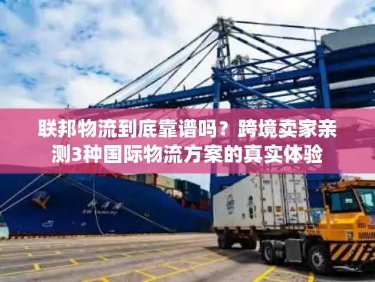 联邦物流到底靠谱吗？跨境卖家亲测3种国际物流方案的真实体验