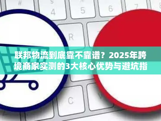 联邦物流到底靠不靠谱？2025年跨境商家实测的3大核心优势与避坑指南