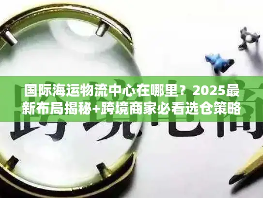 国际海运物流中心在哪里？2025最新布局揭秘+跨境商家必看选仓策略