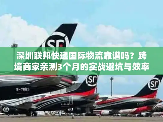 深圳联邦快递国际物流靠谱吗？跨境商家亲测3个月的实战避坑与效率密码