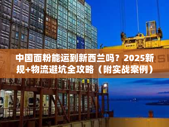 中国面粉能运到新西兰吗？2025新规+物流避坑全攻略（附实战案例）