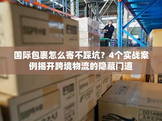 国际包裹怎么寄不踩坑？4个实战案例揭开跨境物流的隐藏门道