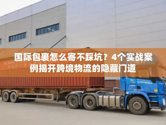 国际包裹怎么寄不踩坑？4个实战案例揭开跨境物流的隐藏门道