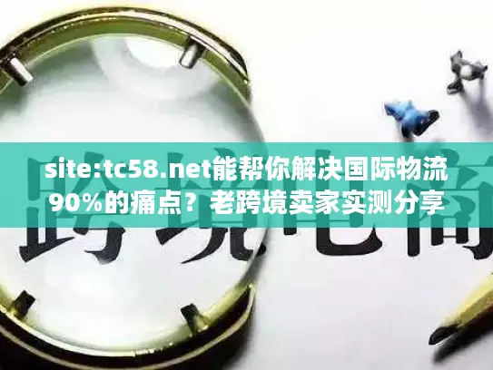 site:tc58.net能帮你解决国际物流90%的痛点？老跨境卖家实测分享