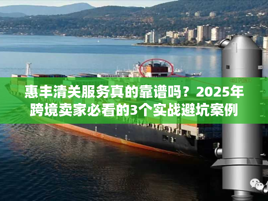 惠丰清关服务真的靠谱吗？2025年跨境卖家必看的3个实战避坑案例