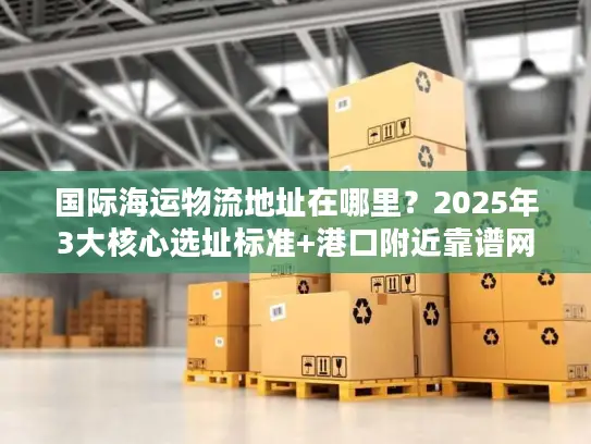 国际海运物流地址在哪里？2025年3大核心选址标准+港口附近靠谱网点推荐