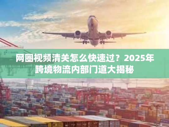 网圈视频清关怎么快速过？2025年跨境物流内部门道大揭秘
