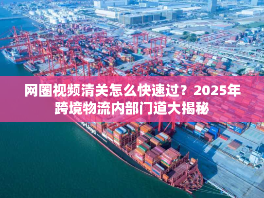 网圈视频清关怎么快速过？2025年跨境物流内部门道大揭秘