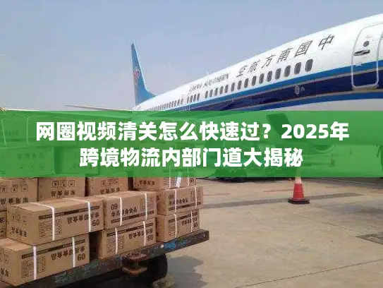网圈视频清关怎么快速过？2025年跨境物流内部门道大揭秘