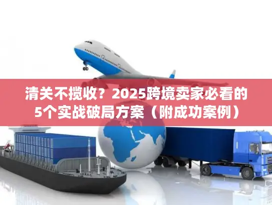 清关不揽收？2025跨境卖家必看的5个实战破局方案（附成功案例）