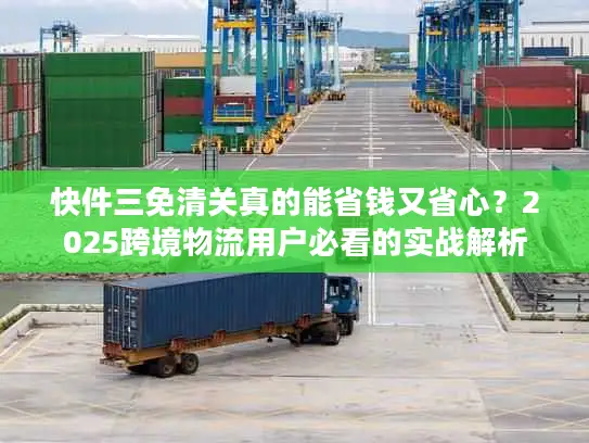 快件三免清关真的能省钱又省心？2025跨境物流用户必看的实战解析