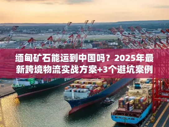缅甸矿石能运到中国吗？2025年最新跨境物流实战方案+3个避坑案例