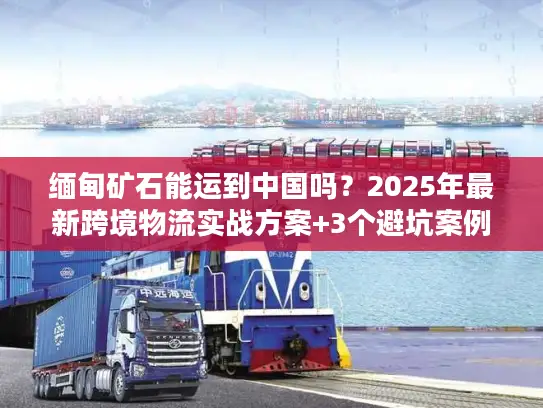 缅甸矿石能运到中国吗？2025年最新跨境物流实战方案+3个避坑案例