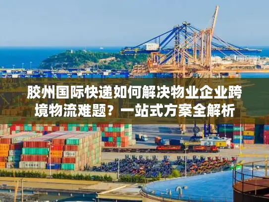 胶州国际快递如何解决物业企业跨境物流难题？一站式方案全解析