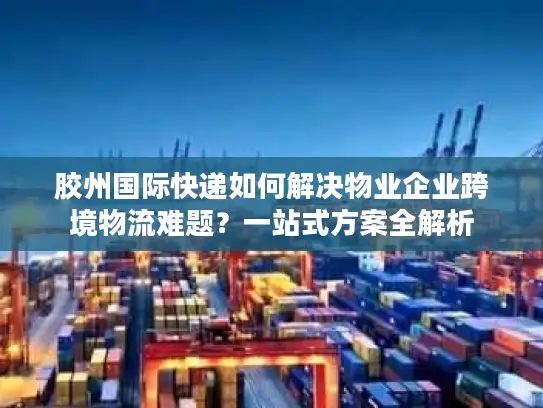 胶州国际快递如何解决物业企业跨境物流难题？一站式方案全解析