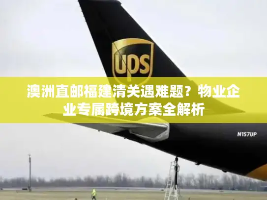 澳洲直邮福建清关遇难题？物业企业专属跨境方案全解析