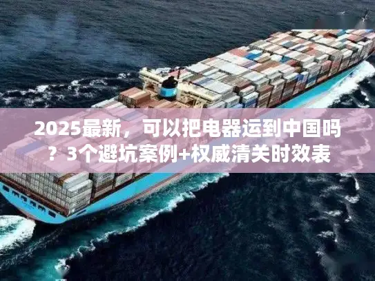 2025最新，可以把电器运到中国吗？3个避坑案例+权威清关时效表