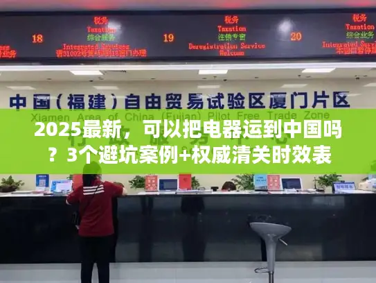 2025最新，可以把电器运到中国吗？3个避坑案例+权威清关时效表