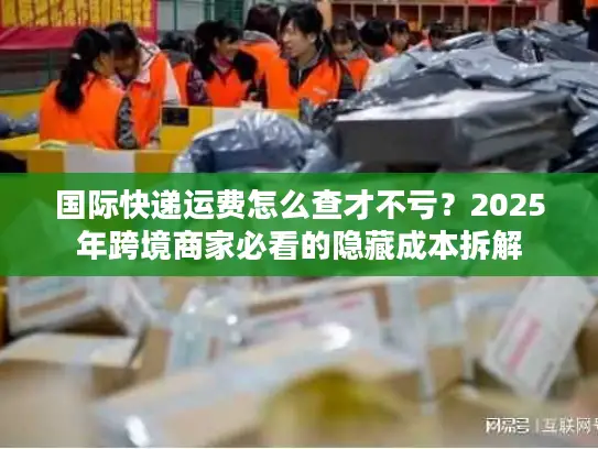 国际快递运费怎么查才不亏？2025年跨境商家必看的隐藏成本拆解