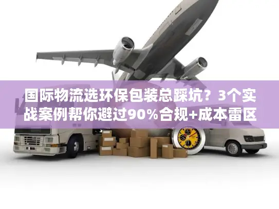 国际物流选环保包装总踩坑?3个实战案例帮你避过90%合规+成本雷区 国际物流选环保包装总踩坑?3个实战案例帮你避过90%合规+成本雷区