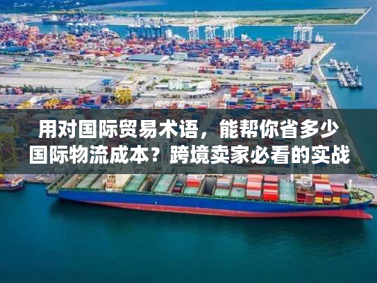 用对国际贸易术语，能帮你省多少国际物流成本？跨境卖家必看的实战拆解